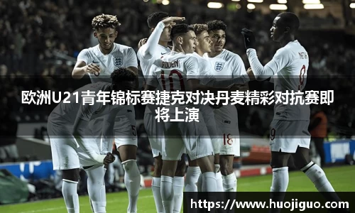 欧洲U21青年锦标赛捷克对决丹麦精彩对抗赛即将上演